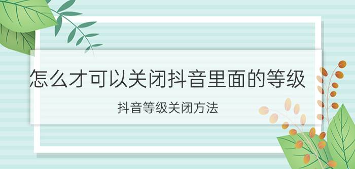 怎么才可以关闭抖音里面的等级 抖音等级关闭方法